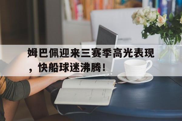 开云-关于姆巴佩迎来三赛季高光表现，快船球迷沸腾！的信息